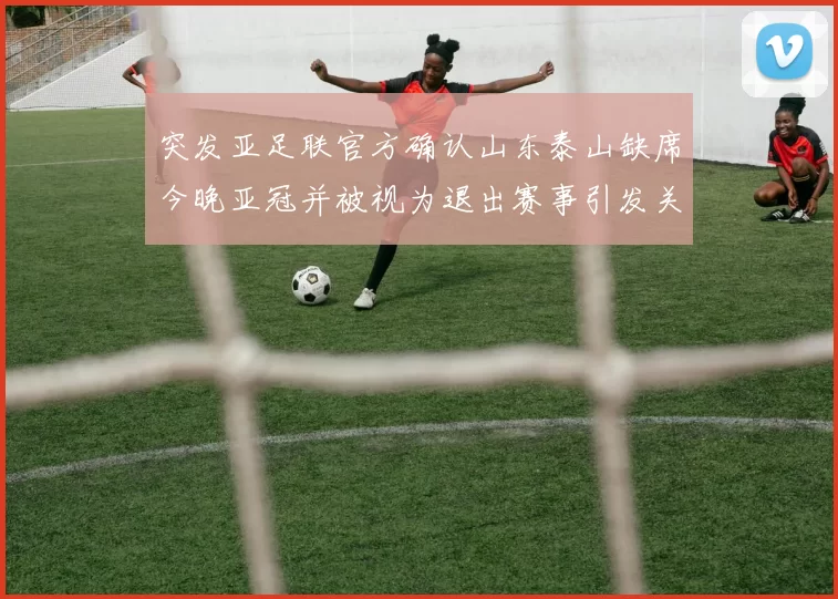 突发亚足联官方确认山东泰山缺席今晚亚冠并被视为退出赛事引发关注