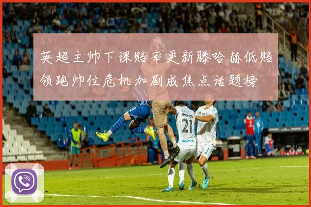 英超主帅下课赔率更新滕哈赫低赔领跑帅位危机加剧成焦点话题榜